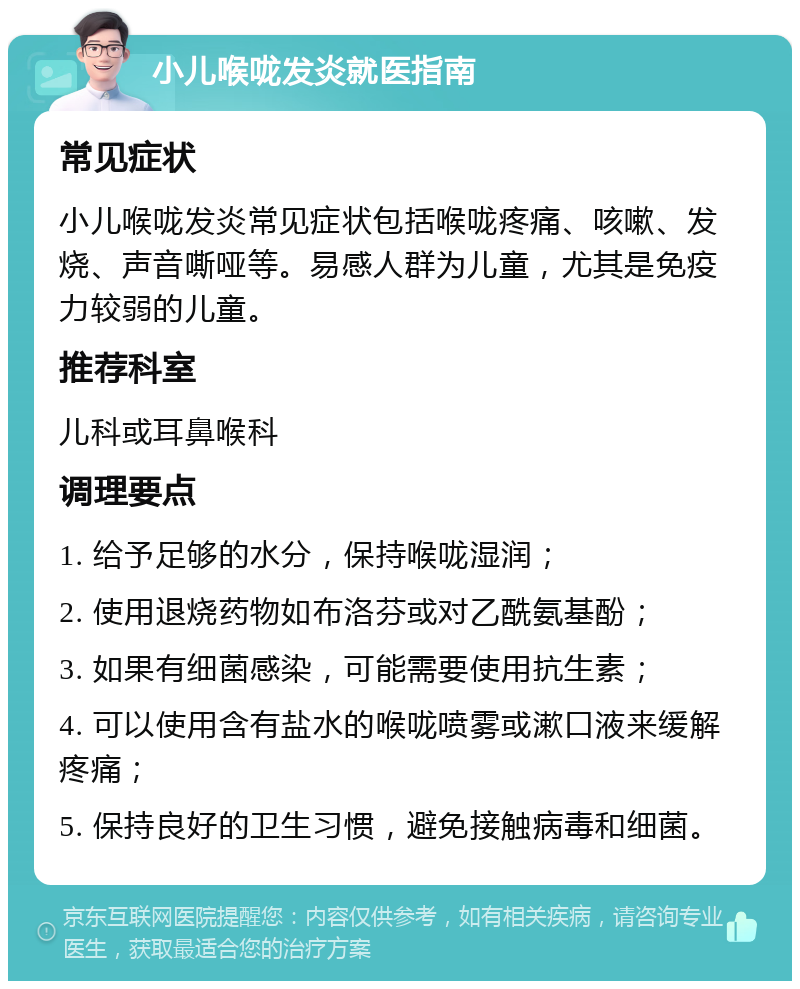 小儿喉咙发炎就医指南 常见症状 小儿喉咙发炎常见症状包括喉咙疼痛、咳嗽、发烧、声音嘶哑等。易感人群为儿童，尤其是免疫力较弱的儿童。 推荐科室 儿科或耳鼻喉科 调理要点 1. 给予足够的水分，保持喉咙湿润； 2. 使用退烧药物如布洛芬或对乙酰氨基酚； 3. 如果有细菌感染，可能需要使用抗生素； 4. 可以使用含有盐水的喉咙喷雾或漱口液来缓解疼痛； 5. 保持良好的卫生习惯，避免接触病毒和细菌。