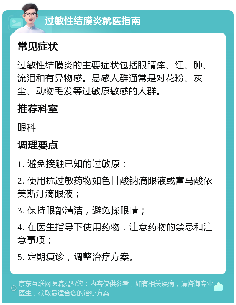 过敏性结膜炎就医指南 常见症状 过敏性结膜炎的主要症状包括眼睛痒、红、肿、流泪和有异物感。易感人群通常是对花粉、灰尘、动物毛发等过敏原敏感的人群。 推荐科室 眼科 调理要点 1. 避免接触已知的过敏原； 2. 使用抗过敏药物如色甘酸钠滴眼液或富马酸依美斯汀滴眼液； 3. 保持眼部清洁，避免揉眼睛； 4. 在医生指导下使用药物，注意药物的禁忌和注意事项； 5. 定期复诊，调整治疗方案。