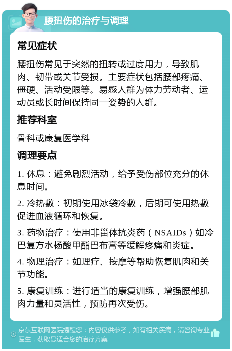 腰扭伤的治疗与调理 常见症状 腰扭伤常见于突然的扭转或过度用力，导致肌肉、韧带或关节受损。主要症状包括腰部疼痛、僵硬、活动受限等。易感人群为体力劳动者、运动员或长时间保持同一姿势的人群。 推荐科室 骨科或康复医学科 调理要点 1. 休息：避免剧烈活动，给予受伤部位充分的休息时间。 2. 冷热敷：初期使用冰袋冷敷，后期可使用热敷促进血液循环和恢复。 3. 药物治疗：使用非甾体抗炎药（NSAIDs）如冷巴复方水杨酸甲酯巴布膏等缓解疼痛和炎症。 4. 物理治疗：如理疗、按摩等帮助恢复肌肉和关节功能。 5. 康复训练：进行适当的康复训练，增强腰部肌肉力量和灵活性，预防再次受伤。