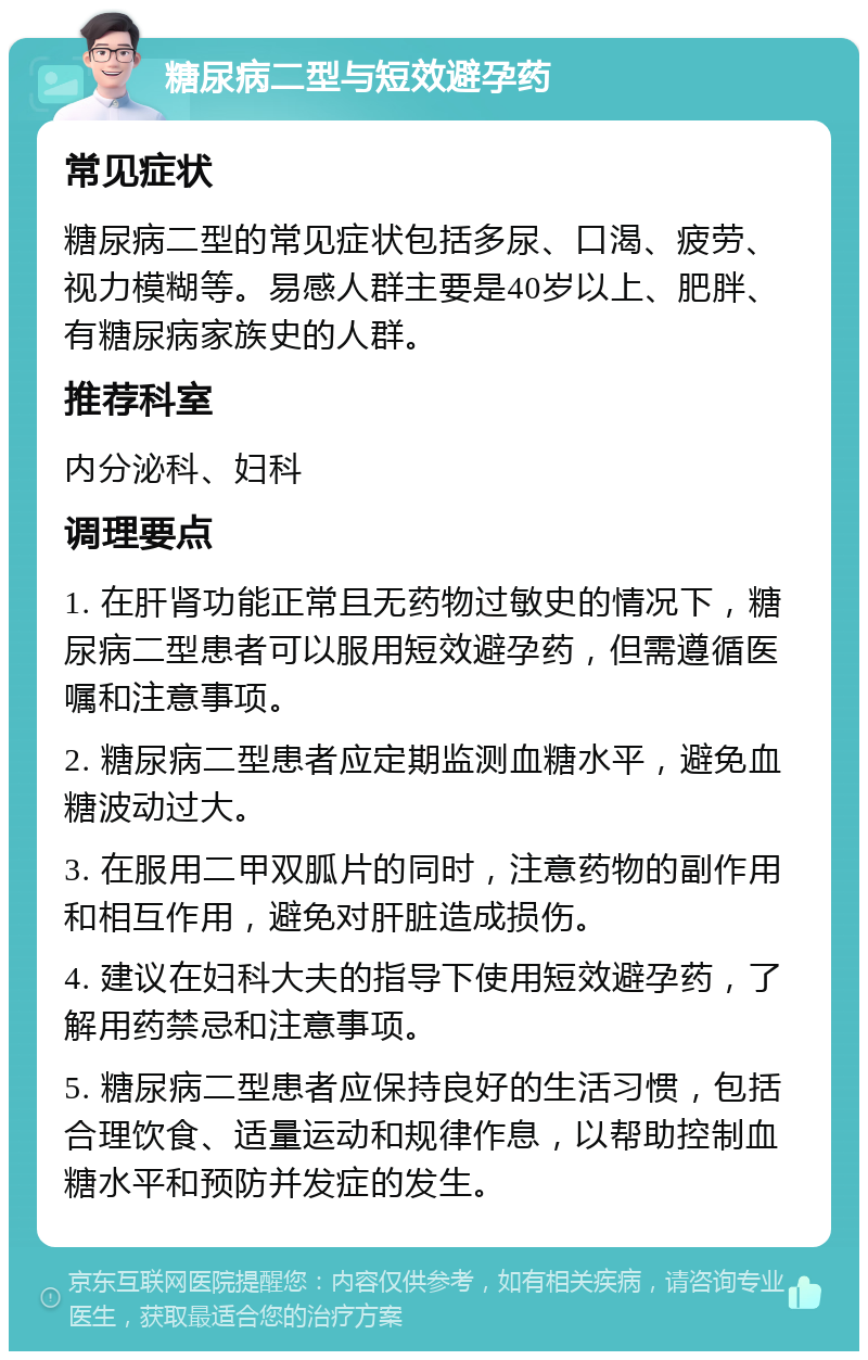 糖尿病二型与短效避孕药 常见症状 糖尿病二型的常见症状包括多尿、口渴、疲劳、视力模糊等。易感人群主要是40岁以上、肥胖、有糖尿病家族史的人群。 推荐科室 内分泌科、妇科 调理要点 1. 在肝肾功能正常且无药物过敏史的情况下，糖尿病二型患者可以服用短效避孕药，但需遵循医嘱和注意事项。 2. 糖尿病二型患者应定期监测血糖水平，避免血糖波动过大。 3. 在服用二甲双胍片的同时，注意药物的副作用和相互作用，避免对肝脏造成损伤。 4. 建议在妇科大夫的指导下使用短效避孕药，了解用药禁忌和注意事项。 5. 糖尿病二型患者应保持良好的生活习惯，包括合理饮食、适量运动和规律作息，以帮助控制血糖水平和预防并发症的发生。