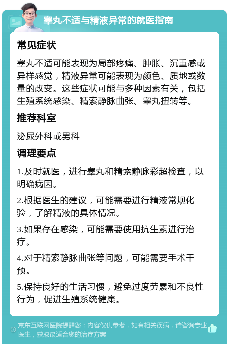 睾丸不适与精液异常的就医指南 常见症状 睾丸不适可能表现为局部疼痛、肿胀、沉重感或异样感觉，精液异常可能表现为颜色、质地或数量的改变。这些症状可能与多种因素有关，包括生殖系统感染、精索静脉曲张、睾丸扭转等。 推荐科室 泌尿外科或男科 调理要点 1.及时就医，进行睾丸和精索静脉彩超检查，以明确病因。 2.根据医生的建议，可能需要进行精液常规化验，了解精液的具体情况。 3.如果存在感染，可能需要使用抗生素进行治疗。 4.对于精索静脉曲张等问题，可能需要手术干预。 5.保持良好的生活习惯，避免过度劳累和不良性行为，促进生殖系统健康。