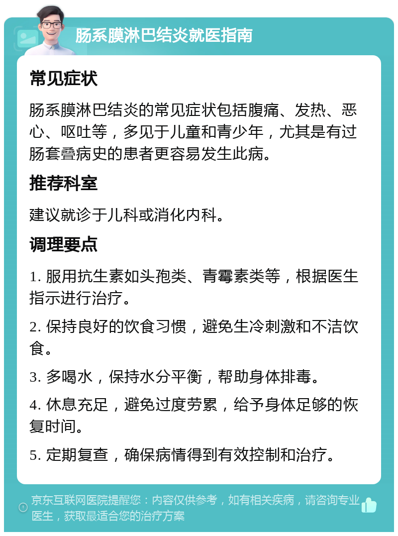 肠系膜淋巴结炎就医指南 常见症状 肠系膜淋巴结炎的常见症状包括腹痛、发热、恶心、呕吐等，多见于儿童和青少年，尤其是有过肠套叠病史的患者更容易发生此病。 推荐科室 建议就诊于儿科或消化内科。 调理要点 1. 服用抗生素如头孢类、青霉素类等，根据医生指示进行治疗。 2. 保持良好的饮食习惯，避免生冷刺激和不洁饮食。 3. 多喝水，保持水分平衡，帮助身体排毒。 4. 休息充足，避免过度劳累，给予身体足够的恢复时间。 5. 定期复查，确保病情得到有效控制和治疗。