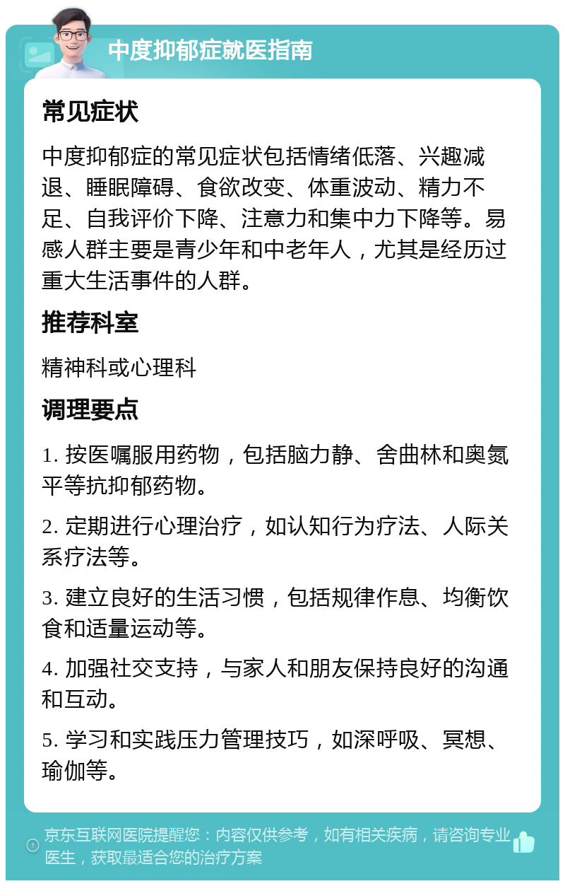 中度抑郁症就医指南 常见症状 中度抑郁症的常见症状包括情绪低落、兴趣减退、睡眠障碍、食欲改变、体重波动、精力不足、自我评价下降、注意力和集中力下降等。易感人群主要是青少年和中老年人，尤其是经历过重大生活事件的人群。 推荐科室 精神科或心理科 调理要点 1. 按医嘱服用药物，包括脑力静、舍曲林和奥氮平等抗抑郁药物。 2. 定期进行心理治疗，如认知行为疗法、人际关系疗法等。 3. 建立良好的生活习惯，包括规律作息、均衡饮食和适量运动等。 4. 加强社交支持，与家人和朋友保持良好的沟通和互动。 5. 学习和实践压力管理技巧，如深呼吸、冥想、瑜伽等。