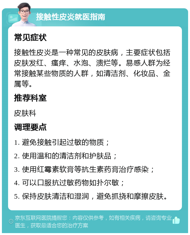 接触性皮炎就医指南 常见症状 接触性皮炎是一种常见的皮肤病，主要症状包括皮肤发红、瘙痒、水泡、溃烂等。易感人群为经常接触某些物质的人群，如清洁剂、化妆品、金属等。 推荐科室 皮肤科 调理要点 1. 避免接触引起过敏的物质； 2. 使用温和的清洁剂和护肤品； 3. 使用红霉素软膏等抗生素药膏治疗感染； 4. 可以口服抗过敏药物如扑尔敏； 5. 保持皮肤清洁和湿润，避免抓挠和摩擦皮肤。