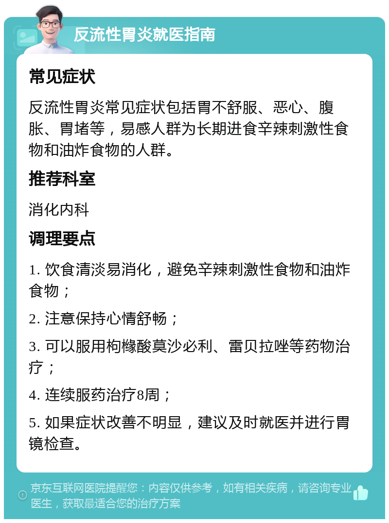 反流性胃炎就医指南 常见症状 反流性胃炎常见症状包括胃不舒服、恶心、腹胀、胃堵等，易感人群为长期进食辛辣刺激性食物和油炸食物的人群。 推荐科室 消化内科 调理要点 1. 饮食清淡易消化，避免辛辣刺激性食物和油炸食物； 2. 注意保持心情舒畅； 3. 可以服用枸橼酸莫沙必利、雷贝拉唑等药物治疗； 4. 连续服药治疗8周； 5. 如果症状改善不明显，建议及时就医并进行胃镜检查。