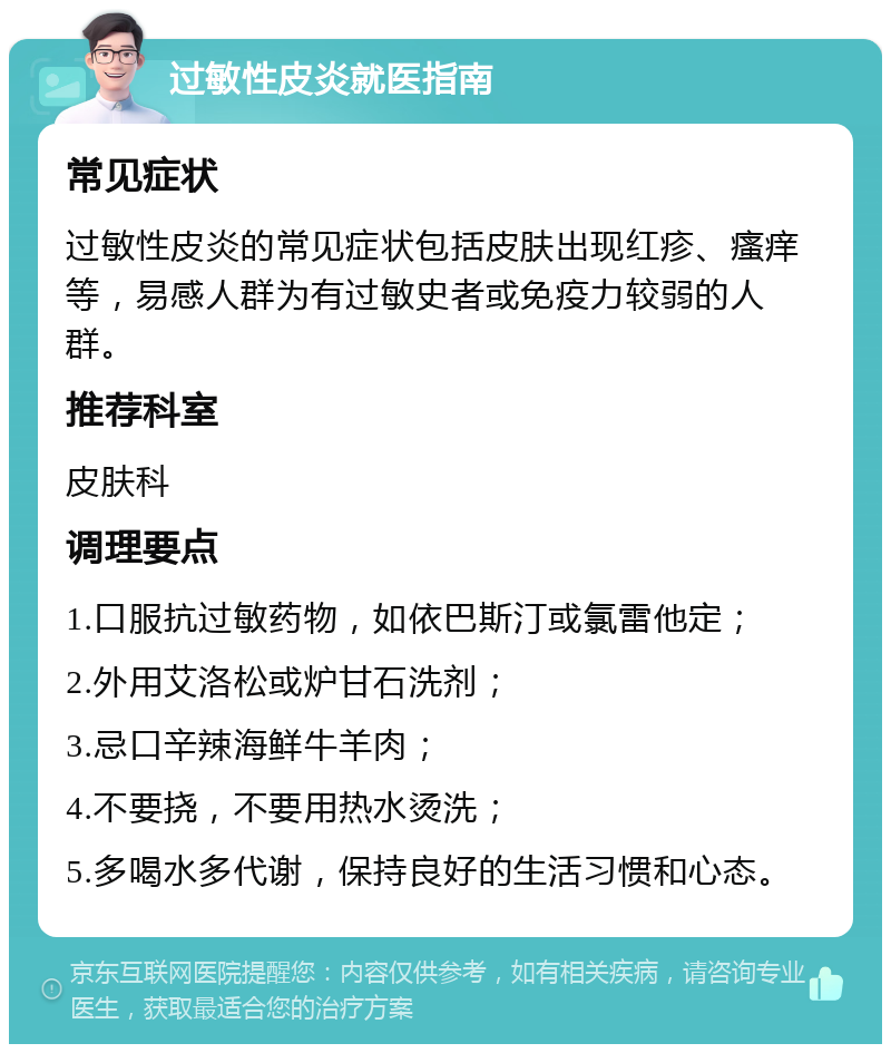 过敏性皮炎就医指南 常见症状 过敏性皮炎的常见症状包括皮肤出现红疹、瘙痒等，易感人群为有过敏史者或免疫力较弱的人群。 推荐科室 皮肤科 调理要点 1.口服抗过敏药物，如依巴斯汀或氯雷他定； 2.外用艾洛松或炉甘石洗剂； 3.忌口辛辣海鲜牛羊肉； 4.不要挠，不要用热水烫洗； 5.多喝水多代谢，保持良好的生活习惯和心态。