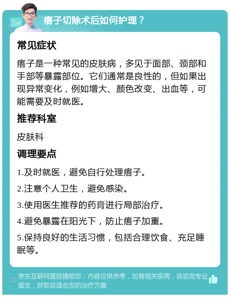 痦子切除术后如何护理？ 常见症状 痦子是一种常见的皮肤病，多见于面部、颈部和手部等暴露部位。它们通常是良性的，但如果出现异常变化，例如增大、颜色改变、出血等，可能需要及时就医。 推荐科室 皮肤科 调理要点 1.及时就医，避免自行处理痦子。 2.注意个人卫生，避免感染。 3.使用医生推荐的药膏进行局部治疗。 4.避免暴露在阳光下，防止痦子加重。 5.保持良好的生活习惯，包括合理饮食、充足睡眠等。