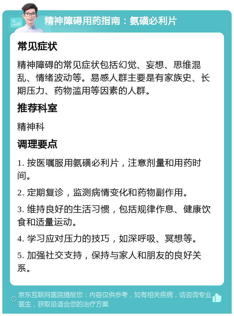 精神障碍用药指南：氨磺必利片 常见症状 精神障碍的常见症状包括幻觉、妄想、思维混乱、情绪波动等。易感人群主要是有家族史、长期压力、药物滥用等因素的人群。 推荐科室 精神科 调理要点 1. 按医嘱服用氨磺必利片，注意剂量和用药时间。 2. 定期复诊，监测病情变化和药物副作用。 3. 维持良好的生活习惯，包括规律作息、健康饮食和适量运动。 4. 学习应对压力的技巧，如深呼吸、冥想等。 5. 加强社交支持，保持与家人和朋友的良好关系。