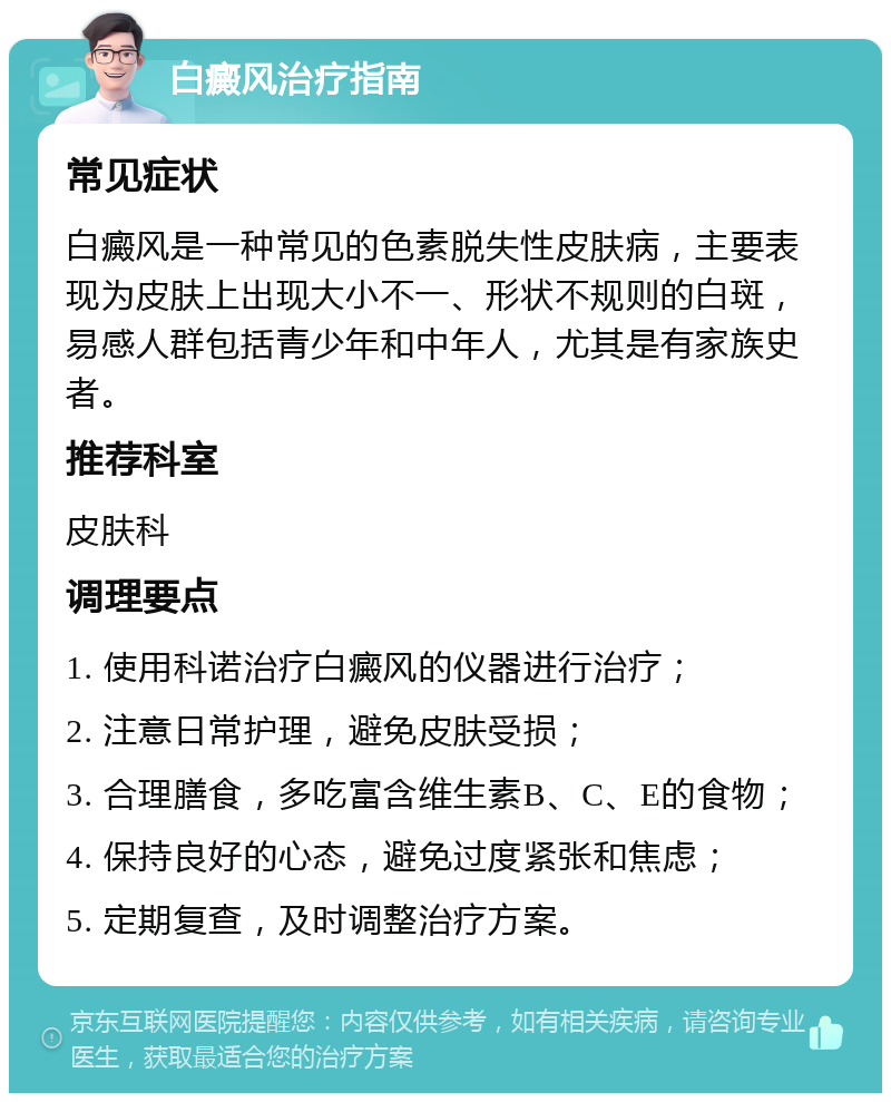 白癜风治疗指南 常见症状 白癜风是一种常见的色素脱失性皮肤病，主要表现为皮肤上出现大小不一、形状不规则的白斑，易感人群包括青少年和中年人，尤其是有家族史者。 推荐科室 皮肤科 调理要点 1. 使用科诺治疗白癜风的仪器进行治疗； 2. 注意日常护理，避免皮肤受损； 3. 合理膳食，多吃富含维生素B、C、E的食物； 4. 保持良好的心态，避免过度紧张和焦虑； 5. 定期复查，及时调整治疗方案。