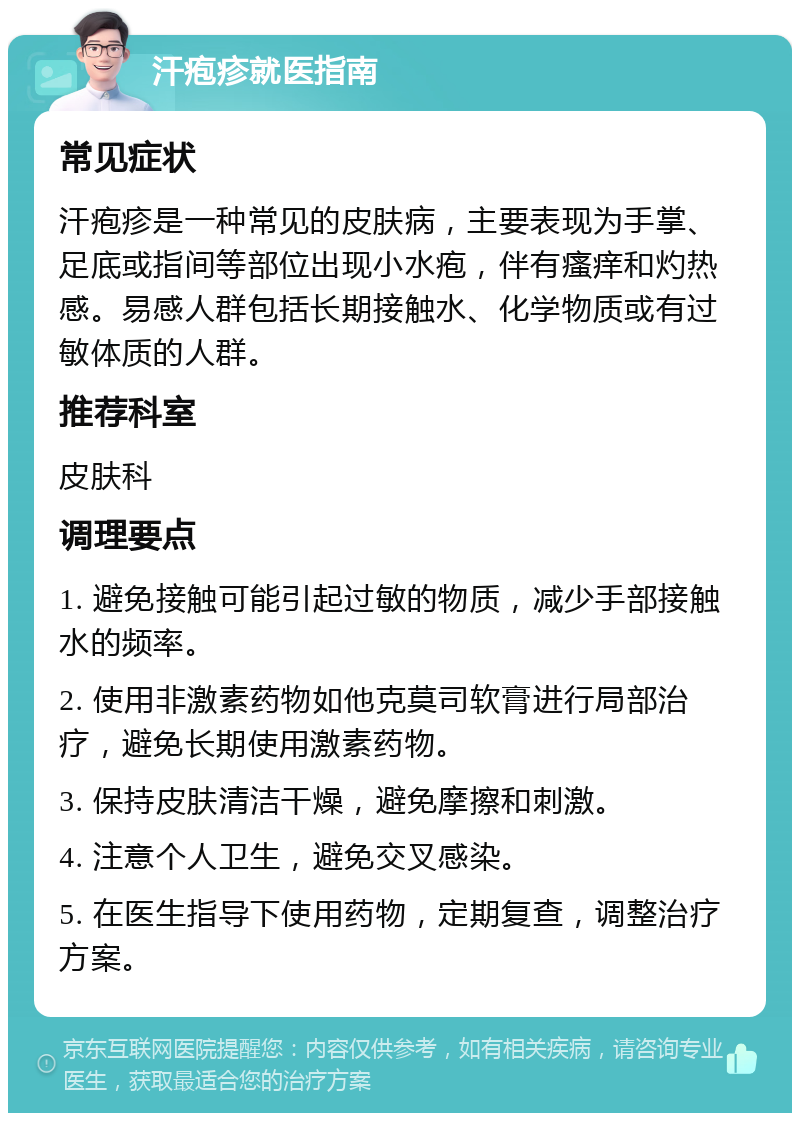 汗疱疹就医指南 常见症状 汗疱疹是一种常见的皮肤病，主要表现为手掌、足底或指间等部位出现小水疱，伴有瘙痒和灼热感。易感人群包括长期接触水、化学物质或有过敏体质的人群。 推荐科室 皮肤科 调理要点 1. 避免接触可能引起过敏的物质，减少手部接触水的频率。 2. 使用非激素药物如他克莫司软膏进行局部治疗，避免长期使用激素药物。 3. 保持皮肤清洁干燥，避免摩擦和刺激。 4. 注意个人卫生，避免交叉感染。 5. 在医生指导下使用药物，定期复查，调整治疗方案。