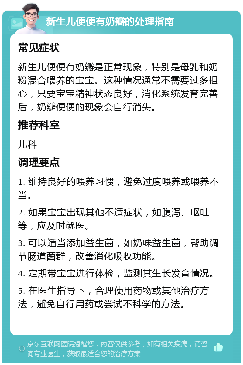 新生儿便便有奶瓣的处理指南 常见症状 新生儿便便有奶瓣是正常现象，特别是母乳和奶粉混合喂养的宝宝。这种情况通常不需要过多担心，只要宝宝精神状态良好，消化系统发育完善后，奶瓣便便的现象会自行消失。 推荐科室 儿科 调理要点 1. 维持良好的喂养习惯，避免过度喂养或喂养不当。 2. 如果宝宝出现其他不适症状，如腹泻、呕吐等，应及时就医。 3. 可以适当添加益生菌，如奶味益生菌，帮助调节肠道菌群，改善消化吸收功能。 4. 定期带宝宝进行体检，监测其生长发育情况。 5. 在医生指导下，合理使用药物或其他治疗方法，避免自行用药或尝试不科学的方法。