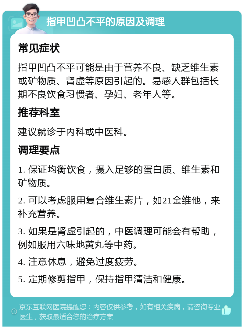 指甲凹凸不平的原因及调理 常见症状 指甲凹凸不平可能是由于营养不良、缺乏维生素或矿物质、肾虚等原因引起的。易感人群包括长期不良饮食习惯者、孕妇、老年人等。 推荐科室 建议就诊于内科或中医科。 调理要点 1. 保证均衡饮食，摄入足够的蛋白质、维生素和矿物质。 2. 可以考虑服用复合维生素片，如21金维他，来补充营养。 3. 如果是肾虚引起的，中医调理可能会有帮助，例如服用六味地黄丸等中药。 4. 注意休息，避免过度疲劳。 5. 定期修剪指甲，保持指甲清洁和健康。