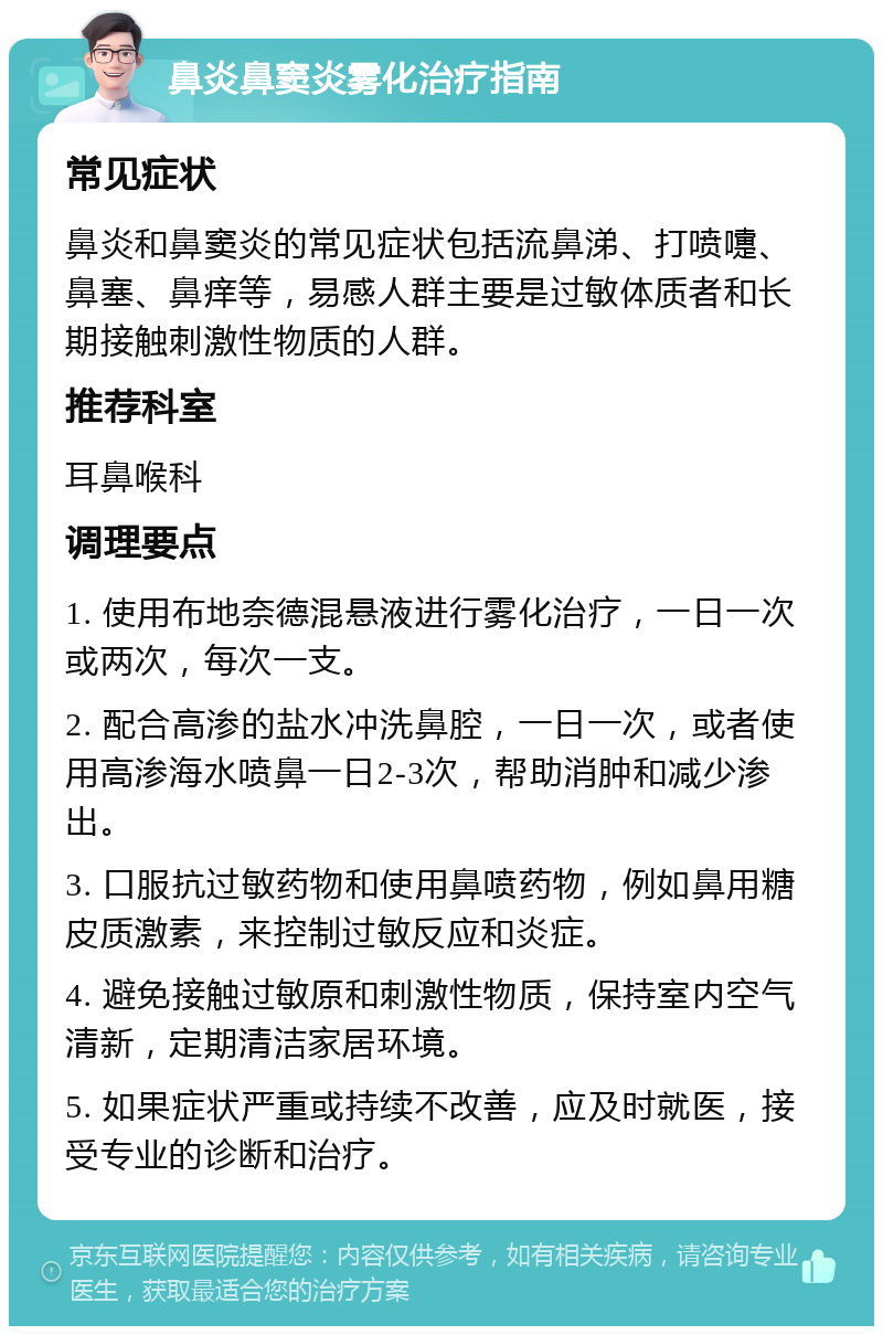 鼻炎鼻窦炎雾化治疗指南 常见症状 鼻炎和鼻窦炎的常见症状包括流鼻涕、打喷嚏、鼻塞、鼻痒等，易感人群主要是过敏体质者和长期接触刺激性物质的人群。 推荐科室 耳鼻喉科 调理要点 1. 使用布地奈德混悬液进行雾化治疗，一日一次或两次，每次一支。 2. 配合高渗的盐水冲洗鼻腔，一日一次，或者使用高渗海水喷鼻一日2-3次，帮助消肿和减少渗出。 3. 口服抗过敏药物和使用鼻喷药物，例如鼻用糖皮质激素，来控制过敏反应和炎症。 4. 避免接触过敏原和刺激性物质，保持室内空气清新，定期清洁家居环境。 5. 如果症状严重或持续不改善，应及时就医，接受专业的诊断和治疗。