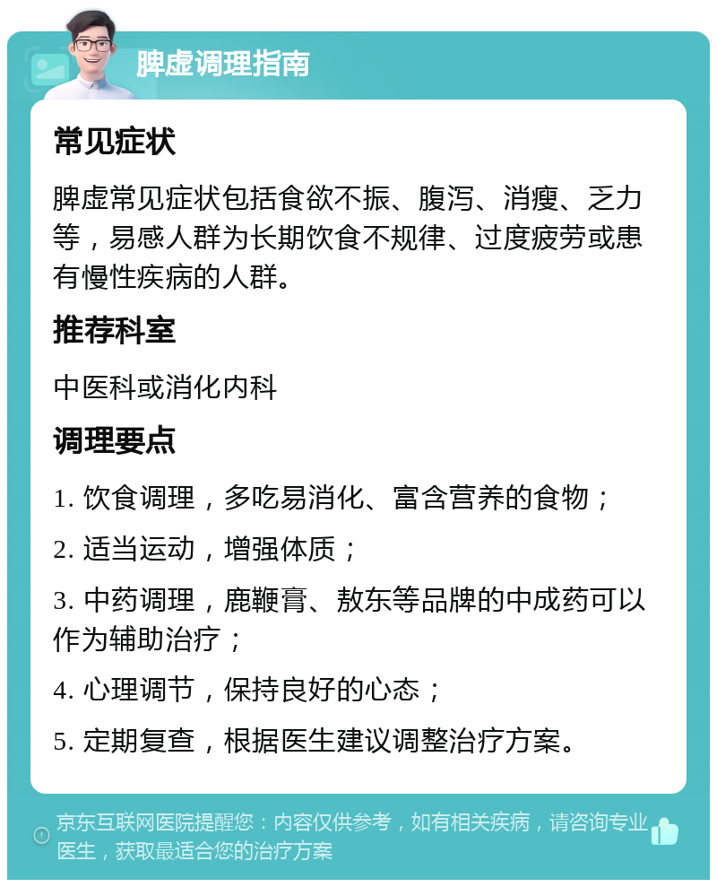 脾虚调理指南 常见症状 脾虚常见症状包括食欲不振、腹泻、消瘦、乏力等，易感人群为长期饮食不规律、过度疲劳或患有慢性疾病的人群。 推荐科室 中医科或消化内科 调理要点 1. 饮食调理，多吃易消化、富含营养的食物； 2. 适当运动，增强体质； 3. 中药调理，鹿鞭膏、敖东等品牌的中成药可以作为辅助治疗； 4. 心理调节，保持良好的心态； 5. 定期复查，根据医生建议调整治疗方案。