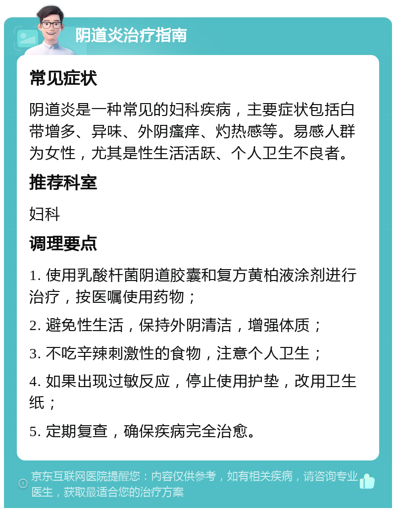 阴道炎治疗指南 常见症状 阴道炎是一种常见的妇科疾病，主要症状包括白带增多、异味、外阴瘙痒、灼热感等。易感人群为女性，尤其是性生活活跃、个人卫生不良者。 推荐科室 妇科 调理要点 1. 使用乳酸杆菌阴道胶囊和复方黄柏液涂剂进行治疗，按医嘱使用药物； 2. 避免性生活，保持外阴清洁，增强体质； 3. 不吃辛辣刺激性的食物，注意个人卫生； 4. 如果出现过敏反应，停止使用护垫，改用卫生纸； 5. 定期复查，确保疾病完全治愈。