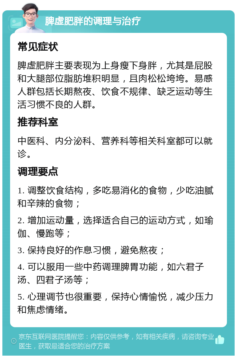 脾虚肥胖的调理与治疗 常见症状 脾虚肥胖主要表现为上身瘦下身胖，尤其是屁股和大腿部位脂肪堆积明显，且肉松松垮垮。易感人群包括长期熬夜、饮食不规律、缺乏运动等生活习惯不良的人群。 推荐科室 中医科、内分泌科、营养科等相关科室都可以就诊。 调理要点 1. 调整饮食结构，多吃易消化的食物，少吃油腻和辛辣的食物； 2. 增加运动量，选择适合自己的运动方式，如瑜伽、慢跑等； 3. 保持良好的作息习惯，避免熬夜； 4. 可以服用一些中药调理脾胃功能，如六君子汤、四君子汤等； 5. 心理调节也很重要，保持心情愉悦，减少压力和焦虑情绪。