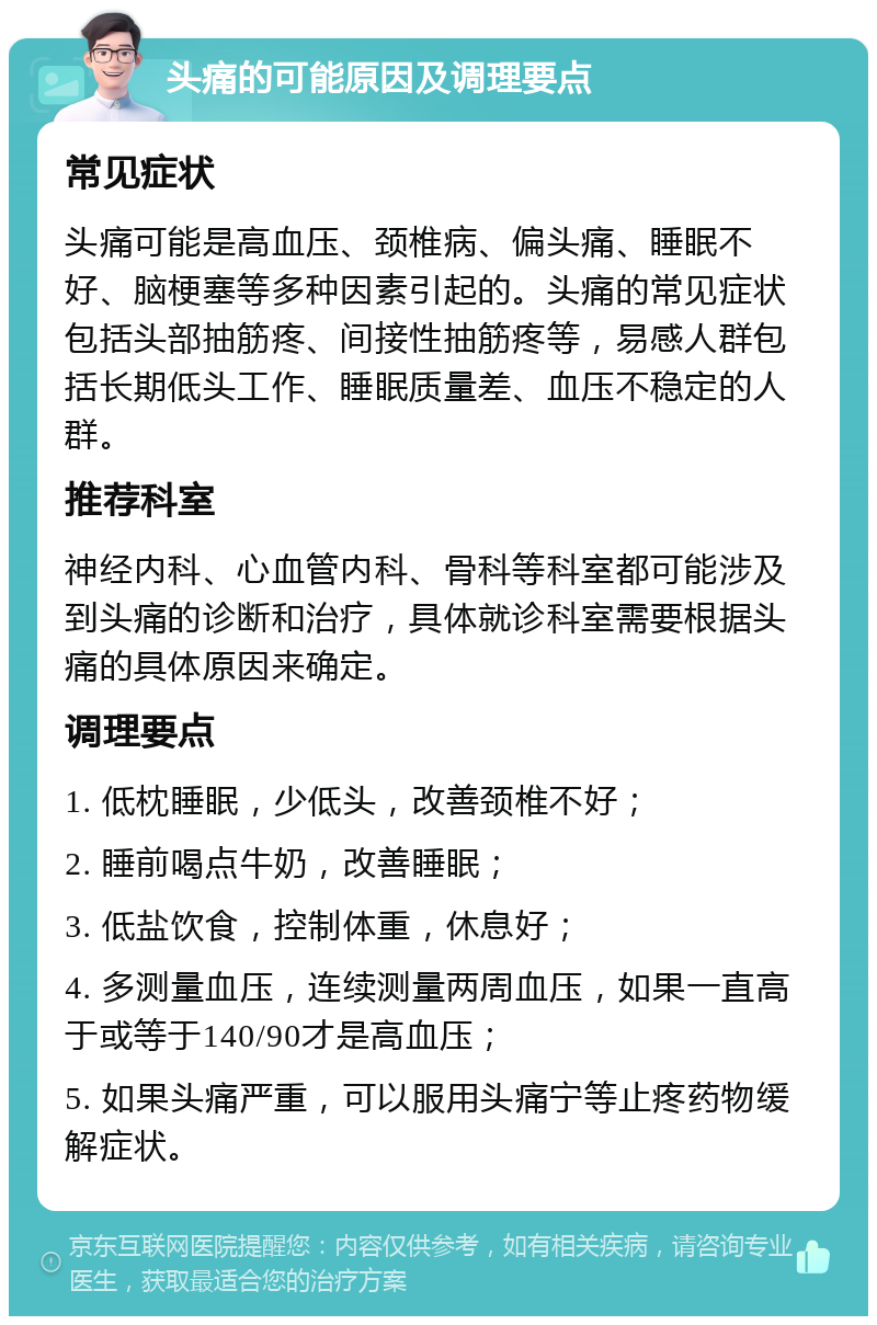 头痛的可能原因及调理要点 常见症状 头痛可能是高血压、颈椎病、偏头痛、睡眠不好、脑梗塞等多种因素引起的。头痛的常见症状包括头部抽筋疼、间接性抽筋疼等，易感人群包括长期低头工作、睡眠质量差、血压不稳定的人群。 推荐科室 神经内科、心血管内科、骨科等科室都可能涉及到头痛的诊断和治疗，具体就诊科室需要根据头痛的具体原因来确定。 调理要点 1. 低枕睡眠，少低头，改善颈椎不好； 2. 睡前喝点牛奶，改善睡眠； 3. 低盐饮食，控制体重，休息好； 4. 多测量血压，连续测量两周血压，如果一直高于或等于140/90才是高血压； 5. 如果头痛严重，可以服用头痛宁等止疼药物缓解症状。