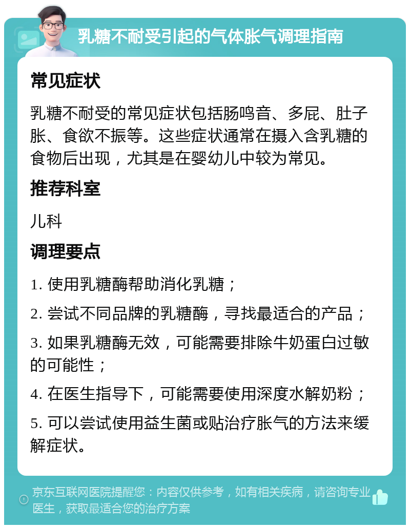 乳糖不耐受引起的气体胀气调理指南 常见症状 乳糖不耐受的常见症状包括肠鸣音、多屁、肚子胀、食欲不振等。这些症状通常在摄入含乳糖的食物后出现，尤其是在婴幼儿中较为常见。 推荐科室 儿科 调理要点 1. 使用乳糖酶帮助消化乳糖； 2. 尝试不同品牌的乳糖酶，寻找最适合的产品； 3. 如果乳糖酶无效，可能需要排除牛奶蛋白过敏的可能性； 4. 在医生指导下，可能需要使用深度水解奶粉； 5. 可以尝试使用益生菌或贴治疗胀气的方法来缓解症状。