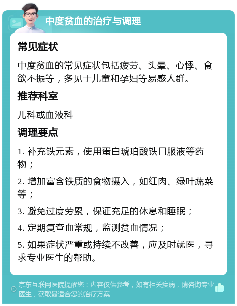 中度贫血的治疗与调理 常见症状 中度贫血的常见症状包括疲劳、头晕、心悸、食欲不振等，多见于儿童和孕妇等易感人群。 推荐科室 儿科或血液科 调理要点 1. 补充铁元素，使用蛋白琥珀酸铁口服液等药物； 2. 增加富含铁质的食物摄入，如红肉、绿叶蔬菜等； 3. 避免过度劳累，保证充足的休息和睡眠； 4. 定期复查血常规，监测贫血情况； 5. 如果症状严重或持续不改善，应及时就医，寻求专业医生的帮助。