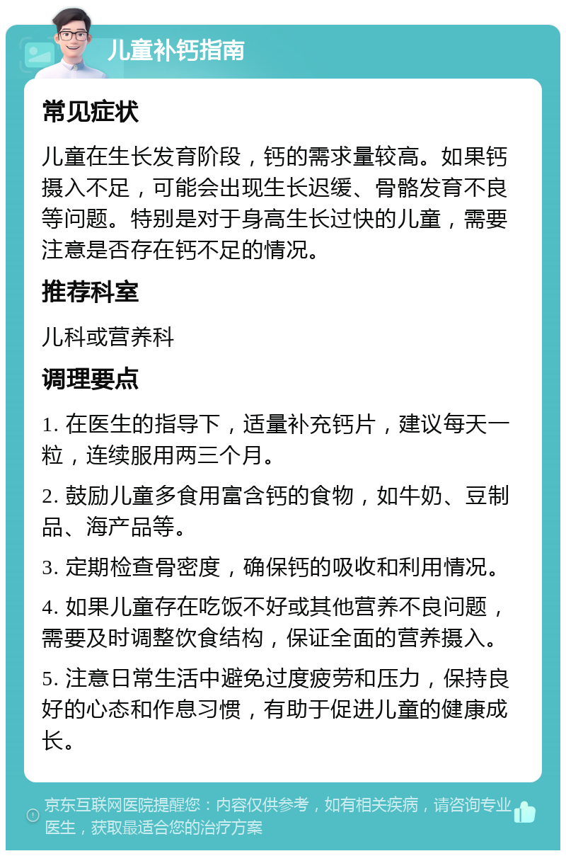 儿童补钙指南 常见症状 儿童在生长发育阶段，钙的需求量较高。如果钙摄入不足，可能会出现生长迟缓、骨骼发育不良等问题。特别是对于身高生长过快的儿童，需要注意是否存在钙不足的情况。 推荐科室 儿科或营养科 调理要点 1. 在医生的指导下，适量补充钙片，建议每天一粒，连续服用两三个月。 2. 鼓励儿童多食用富含钙的食物，如牛奶、豆制品、海产品等。 3. 定期检查骨密度，确保钙的吸收和利用情况。 4. 如果儿童存在吃饭不好或其他营养不良问题，需要及时调整饮食结构，保证全面的营养摄入。 5. 注意日常生活中避免过度疲劳和压力，保持良好的心态和作息习惯，有助于促进儿童的健康成长。