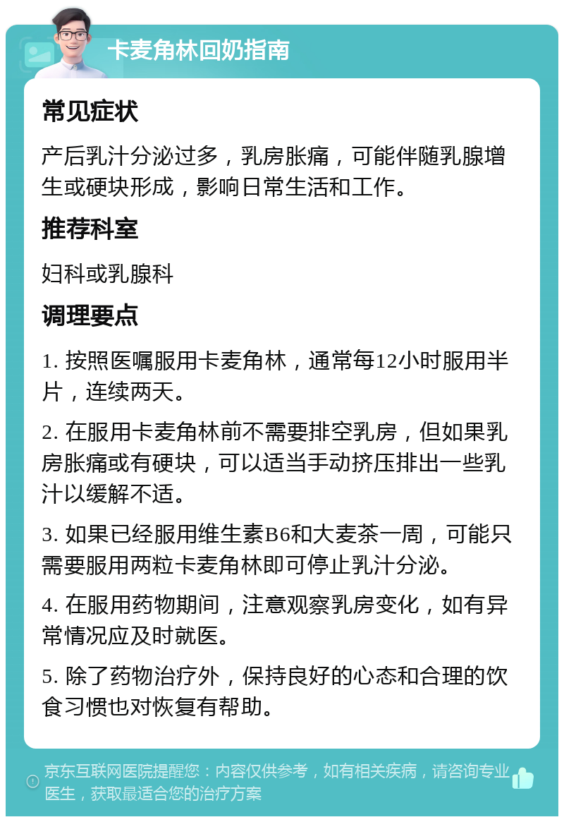 卡麦角林回奶指南 常见症状 产后乳汁分泌过多，乳房胀痛，可能伴随乳腺增生或硬块形成，影响日常生活和工作。 推荐科室 妇科或乳腺科 调理要点 1. 按照医嘱服用卡麦角林，通常每12小时服用半片，连续两天。 2. 在服用卡麦角林前不需要排空乳房，但如果乳房胀痛或有硬块，可以适当手动挤压排出一些乳汁以缓解不适。 3. 如果已经服用维生素B6和大麦茶一周，可能只需要服用两粒卡麦角林即可停止乳汁分泌。 4. 在服用药物期间，注意观察乳房变化，如有异常情况应及时就医。 5. 除了药物治疗外，保持良好的心态和合理的饮食习惯也对恢复有帮助。