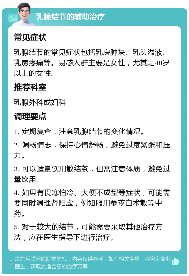 乳腺结节的辅助治疗 常见症状 乳腺结节的常见症状包括乳房肿块、乳头溢液、乳房疼痛等。易感人群主要是女性，尤其是40岁以上的女性。 推荐科室 乳腺外科或妇科 调理要点 1. 定期复查，注意乳腺结节的变化情况。 2. 调畅情志，保持心情舒畅，避免过度紧张和压力。 3. 可以适量饮用散结茶，但需注意体质，避免过量饮用。 4. 如果有畏寒怕冷、大便不成型等症状，可能需要同时调理肾阳虚，例如服用参苓白术散等中药。 5. 对于较大的结节，可能需要采取其他治疗方法，应在医生指导下进行治疗。