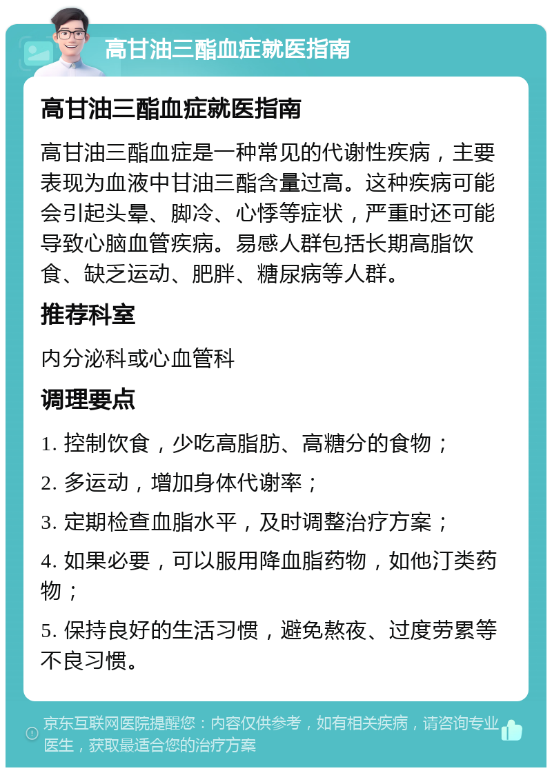 高甘油三酯血症就医指南 高甘油三酯血症就医指南 高甘油三酯血症是一种常见的代谢性疾病，主要表现为血液中甘油三酯含量过高。这种疾病可能会引起头晕、脚冷、心悸等症状，严重时还可能导致心脑血管疾病。易感人群包括长期高脂饮食、缺乏运动、肥胖、糖尿病等人群。 推荐科室 内分泌科或心血管科 调理要点 1. 控制饮食，少吃高脂肪、高糖分的食物； 2. 多运动，增加身体代谢率； 3. 定期检查血脂水平，及时调整治疗方案； 4. 如果必要，可以服用降血脂药物，如他汀类药物； 5. 保持良好的生活习惯，避免熬夜、过度劳累等不良习惯。