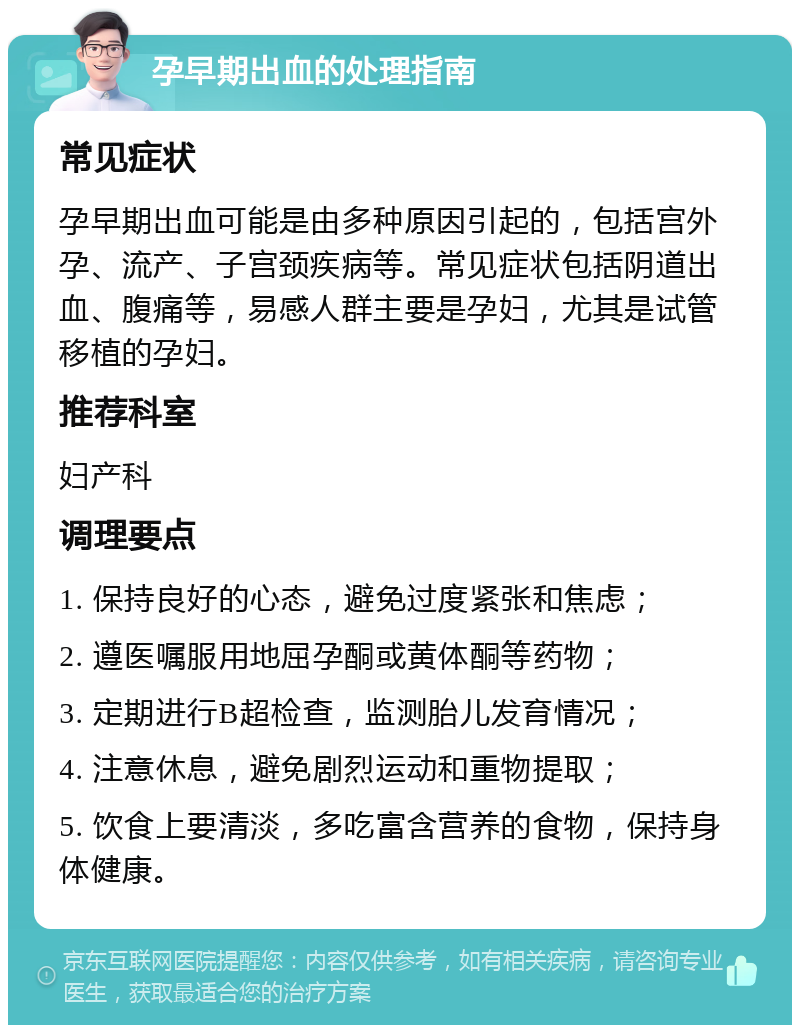 孕早期出血的处理指南 常见症状 孕早期出血可能是由多种原因引起的，包括宫外孕、流产、子宫颈疾病等。常见症状包括阴道出血、腹痛等，易感人群主要是孕妇，尤其是试管移植的孕妇。 推荐科室 妇产科 调理要点 1. 保持良好的心态，避免过度紧张和焦虑； 2. 遵医嘱服用地屈孕酮或黄体酮等药物； 3. 定期进行B超检查，监测胎儿发育情况； 4. 注意休息，避免剧烈运动和重物提取； 5. 饮食上要清淡，多吃富含营养的食物，保持身体健康。