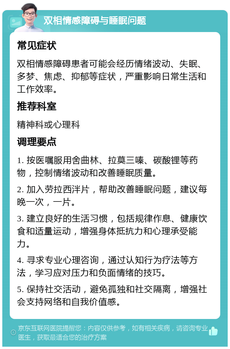 双相情感障碍与睡眠问题 常见症状 双相情感障碍患者可能会经历情绪波动、失眠、多梦、焦虑、抑郁等症状，严重影响日常生活和工作效率。 推荐科室 精神科或心理科 调理要点 1. 按医嘱服用舍曲林、拉莫三嗪、碳酸锂等药物，控制情绪波动和改善睡眠质量。 2. 加入劳拉西泮片，帮助改善睡眠问题，建议每晚一次，一片。 3. 建立良好的生活习惯，包括规律作息、健康饮食和适量运动，增强身体抵抗力和心理承受能力。 4. 寻求专业心理咨询，通过认知行为疗法等方法，学习应对压力和负面情绪的技巧。 5. 保持社交活动，避免孤独和社交隔离，增强社会支持网络和自我价值感。