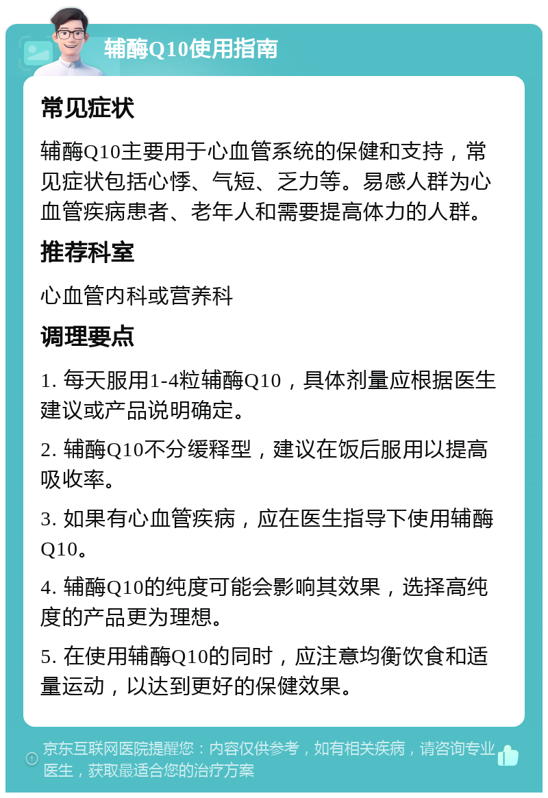 辅酶Q10使用指南 常见症状 辅酶Q10主要用于心血管系统的保健和支持，常见症状包括心悸、气短、乏力等。易感人群为心血管疾病患者、老年人和需要提高体力的人群。 推荐科室 心血管内科或营养科 调理要点 1. 每天服用1-4粒辅酶Q10，具体剂量应根据医生建议或产品说明确定。 2. 辅酶Q10不分缓释型，建议在饭后服用以提高吸收率。 3. 如果有心血管疾病，应在医生指导下使用辅酶Q10。 4. 辅酶Q10的纯度可能会影响其效果，选择高纯度的产品更为理想。 5. 在使用辅酶Q10的同时，应注意均衡饮食和适量运动，以达到更好的保健效果。