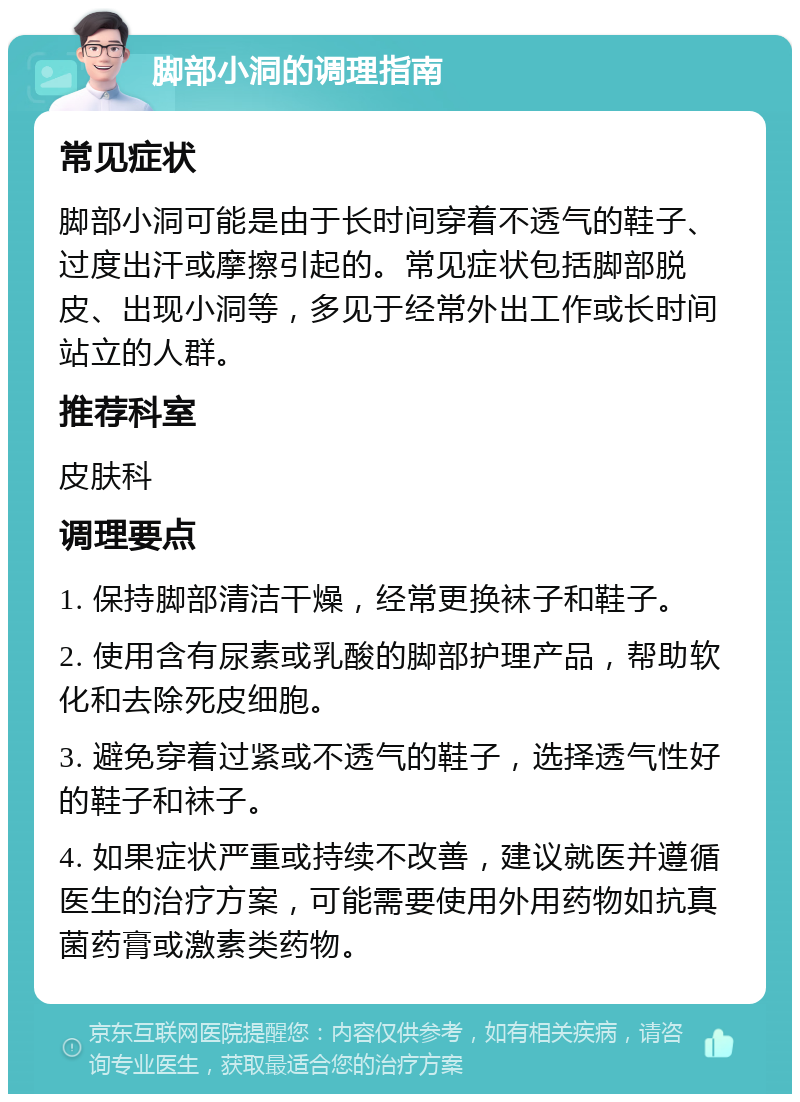 脚部小洞的调理指南 常见症状 脚部小洞可能是由于长时间穿着不透气的鞋子、过度出汗或摩擦引起的。常见症状包括脚部脱皮、出现小洞等，多见于经常外出工作或长时间站立的人群。 推荐科室 皮肤科 调理要点 1. 保持脚部清洁干燥，经常更换袜子和鞋子。 2. 使用含有尿素或乳酸的脚部护理产品，帮助软化和去除死皮细胞。 3. 避免穿着过紧或不透气的鞋子，选择透气性好的鞋子和袜子。 4. 如果症状严重或持续不改善，建议就医并遵循医生的治疗方案，可能需要使用外用药物如抗真菌药膏或激素类药物。