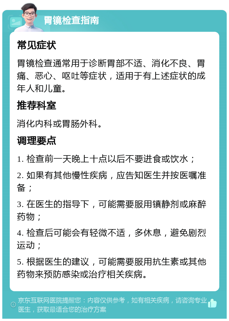 胃镜检查指南 常见症状 胃镜检查通常用于诊断胃部不适、消化不良、胃痛、恶心、呕吐等症状，适用于有上述症状的成年人和儿童。 推荐科室 消化内科或胃肠外科。 调理要点 1. 检查前一天晚上十点以后不要进食或饮水； 2. 如果有其他慢性疾病，应告知医生并按医嘱准备； 3. 在医生的指导下，可能需要服用镇静剂或麻醉药物； 4. 检查后可能会有轻微不适，多休息，避免剧烈运动； 5. 根据医生的建议，可能需要服用抗生素或其他药物来预防感染或治疗相关疾病。