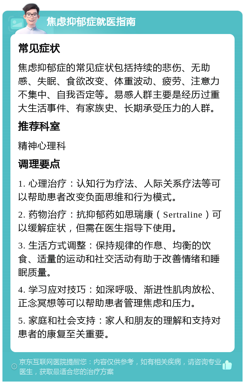 焦虑抑郁症就医指南 常见症状 焦虑抑郁症的常见症状包括持续的悲伤、无助感、失眠、食欲改变、体重波动、疲劳、注意力不集中、自我否定等。易感人群主要是经历过重大生活事件、有家族史、长期承受压力的人群。 推荐科室 精神心理科 调理要点 1. 心理治疗：认知行为疗法、人际关系疗法等可以帮助患者改变负面思维和行为模式。 2. 药物治疗：抗抑郁药如思瑞康（Sertraline）可以缓解症状，但需在医生指导下使用。 3. 生活方式调整：保持规律的作息、均衡的饮食、适量的运动和社交活动有助于改善情绪和睡眠质量。 4. 学习应对技巧：如深呼吸、渐进性肌肉放松、正念冥想等可以帮助患者管理焦虑和压力。 5. 家庭和社会支持：家人和朋友的理解和支持对患者的康复至关重要。