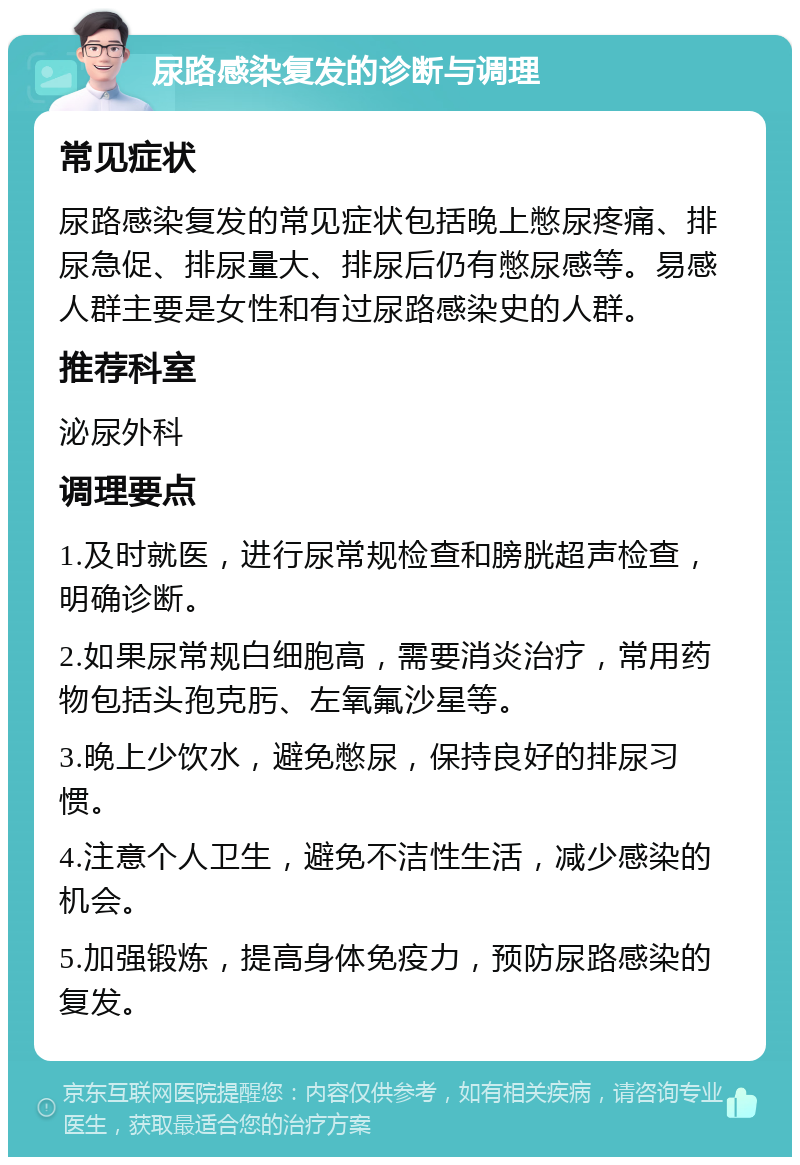 尿路感染复发的诊断与调理 常见症状 尿路感染复发的常见症状包括晚上憋尿疼痛、排尿急促、排尿量大、排尿后仍有憋尿感等。易感人群主要是女性和有过尿路感染史的人群。 推荐科室 泌尿外科 调理要点 1.及时就医，进行尿常规检查和膀胱超声检查，明确诊断。 2.如果尿常规白细胞高，需要消炎治疗，常用药物包括头孢克肟、左氧氟沙星等。 3.晚上少饮水，避免憋尿，保持良好的排尿习惯。 4.注意个人卫生，避免不洁性生活，减少感染的机会。 5.加强锻炼，提高身体免疫力，预防尿路感染的复发。