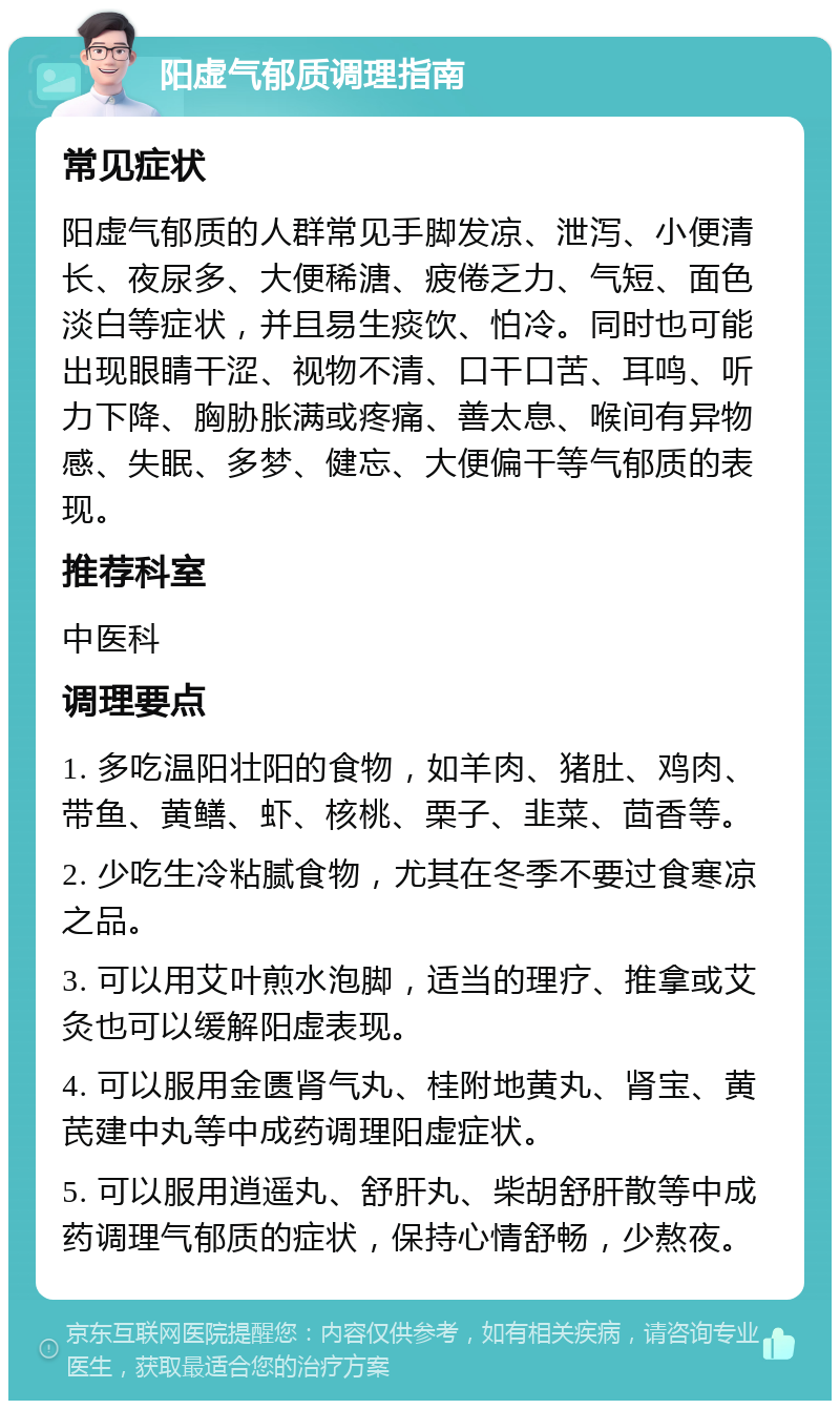 阳虚气郁质调理指南 常见症状 阳虚气郁质的人群常见手脚发凉、泄泻、小便清长、夜尿多、大便稀溏、疲倦乏力、气短、面色淡白等症状，并且易生痰饮、怕冷。同时也可能出现眼睛干涩、视物不清、口干口苦、耳鸣、听力下降、胸胁胀满或疼痛、善太息、喉间有异物感、失眠、多梦、健忘、大便偏干等气郁质的表现。 推荐科室 中医科 调理要点 1. 多吃温阳壮阳的食物，如羊肉、猪肚、鸡肉、带鱼、黄鳝、虾、核桃、栗子、韭菜、茴香等。 2. 少吃生冷粘腻食物，尤其在冬季不要过食寒凉之品。 3. 可以用艾叶煎水泡脚，适当的理疗、推拿或艾灸也可以缓解阳虚表现。 4. 可以服用金匮肾气丸、桂附地黄丸、肾宝、黄芪建中丸等中成药调理阳虚症状。 5. 可以服用逍遥丸、舒肝丸、柴胡舒肝散等中成药调理气郁质的症状，保持心情舒畅，少熬夜。