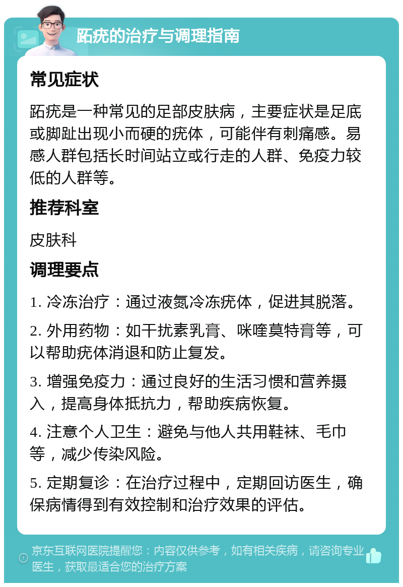 跖疣的治疗与调理指南 常见症状 跖疣是一种常见的足部皮肤病，主要症状是足底或脚趾出现小而硬的疣体，可能伴有刺痛感。易感人群包括长时间站立或行走的人群、免疫力较低的人群等。 推荐科室 皮肤科 调理要点 1. 冷冻治疗：通过液氮冷冻疣体，促进其脱落。 2. 外用药物：如干扰素乳膏、咪喹莫特膏等，可以帮助疣体消退和防止复发。 3. 增强免疫力：通过良好的生活习惯和营养摄入，提高身体抵抗力，帮助疾病恢复。 4. 注意个人卫生：避免与他人共用鞋袜、毛巾等，减少传染风险。 5. 定期复诊：在治疗过程中，定期回访医生，确保病情得到有效控制和治疗效果的评估。