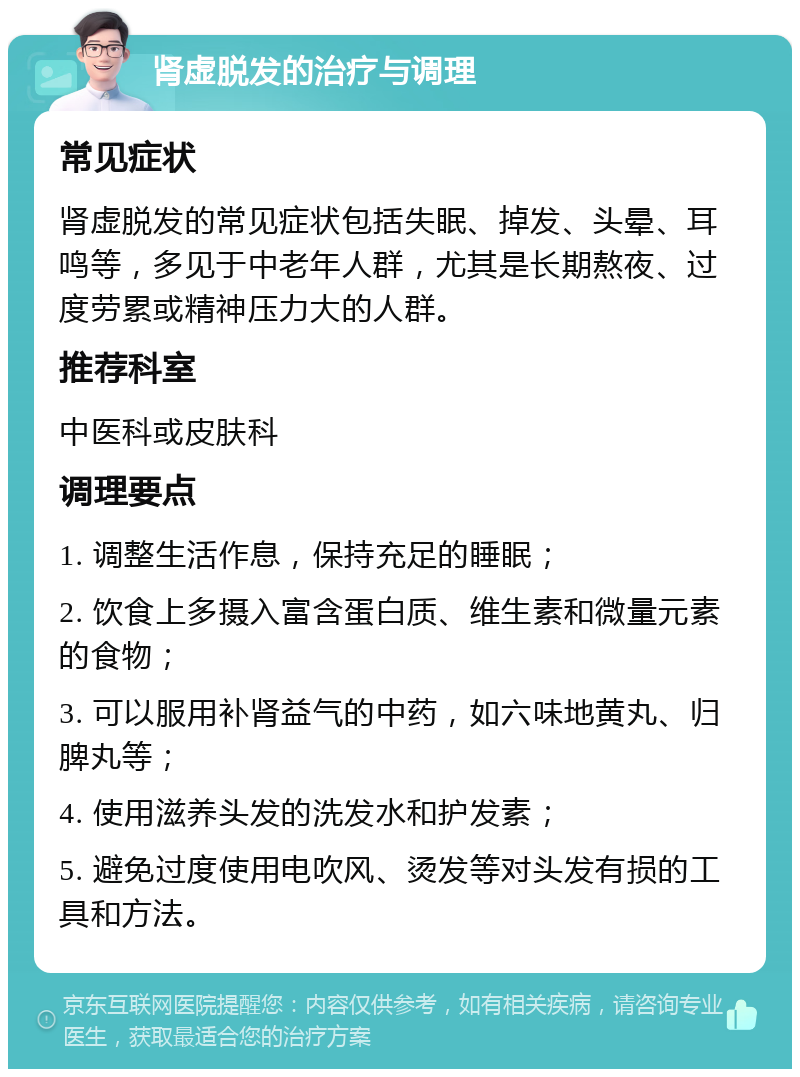 肾虚脱发的治疗与调理 常见症状 肾虚脱发的常见症状包括失眠、掉发、头晕、耳鸣等，多见于中老年人群，尤其是长期熬夜、过度劳累或精神压力大的人群。 推荐科室 中医科或皮肤科 调理要点 1. 调整生活作息，保持充足的睡眠； 2. 饮食上多摄入富含蛋白质、维生素和微量元素的食物； 3. 可以服用补肾益气的中药，如六味地黄丸、归脾丸等； 4. 使用滋养头发的洗发水和护发素； 5. 避免过度使用电吹风、烫发等对头发有损的工具和方法。