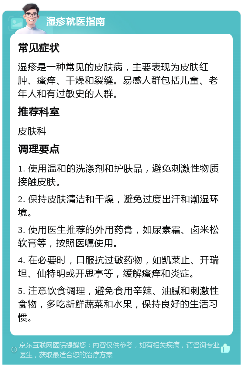 湿疹就医指南 常见症状 湿疹是一种常见的皮肤病，主要表现为皮肤红肿、瘙痒、干燥和裂缝。易感人群包括儿童、老年人和有过敏史的人群。 推荐科室 皮肤科 调理要点 1. 使用温和的洗涤剂和护肤品，避免刺激性物质接触皮肤。 2. 保持皮肤清洁和干燥，避免过度出汗和潮湿环境。 3. 使用医生推荐的外用药膏，如尿素霜、卤米松软膏等，按照医嘱使用。 4. 在必要时，口服抗过敏药物，如凯莱止、开瑞坦、仙特明或开思亭等，缓解瘙痒和炎症。 5. 注意饮食调理，避免食用辛辣、油腻和刺激性食物，多吃新鲜蔬菜和水果，保持良好的生活习惯。