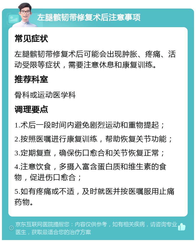 左腿髌韧带修复术后注意事项 常见症状 左腿髌韧带修复术后可能会出现肿胀、疼痛、活动受限等症状，需要注意休息和康复训练。 推荐科室 骨科或运动医学科 调理要点 1.术后一段时间内避免剧烈运动和重物提起； 2.按照医嘱进行康复训练，帮助恢复关节功能； 3.定期复查，确保伤口愈合和关节恢复正常； 4.注意饮食，多摄入富含蛋白质和维生素的食物，促进伤口愈合； 5.如有疼痛或不适，及时就医并按医嘱服用止痛药物。