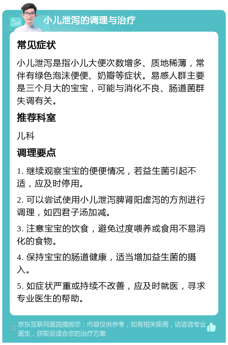 小儿泄泻的调理与治疗 常见症状 小儿泄泻是指小儿大便次数增多、质地稀薄，常伴有绿色泡沫便便、奶瓣等症状。易感人群主要是三个月大的宝宝，可能与消化不良、肠道菌群失调有关。 推荐科室 儿科 调理要点 1. 继续观察宝宝的便便情况，若益生菌引起不适，应及时停用。 2. 可以尝试使用小儿泄泻脾肾阳虚泻的方剂进行调理，如四君子汤加减。 3. 注意宝宝的饮食，避免过度喂养或食用不易消化的食物。 4. 保持宝宝的肠道健康，适当增加益生菌的摄入。 5. 如症状严重或持续不改善，应及时就医，寻求专业医生的帮助。