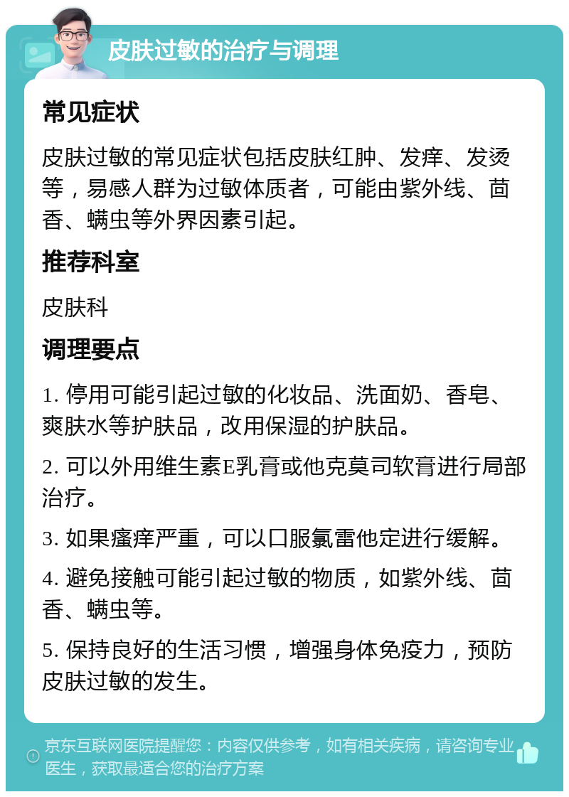 皮肤过敏的治疗与调理 常见症状 皮肤过敏的常见症状包括皮肤红肿、发痒、发烫等，易感人群为过敏体质者，可能由紫外线、茴香、螨虫等外界因素引起。 推荐科室 皮肤科 调理要点 1. 停用可能引起过敏的化妆品、洗面奶、香皂、爽肤水等护肤品，改用保湿的护肤品。 2. 可以外用维生素E乳膏或他克莫司软膏进行局部治疗。 3. 如果瘙痒严重，可以口服氯雷他定进行缓解。 4. 避免接触可能引起过敏的物质，如紫外线、茴香、螨虫等。 5. 保持良好的生活习惯，增强身体免疫力，预防皮肤过敏的发生。