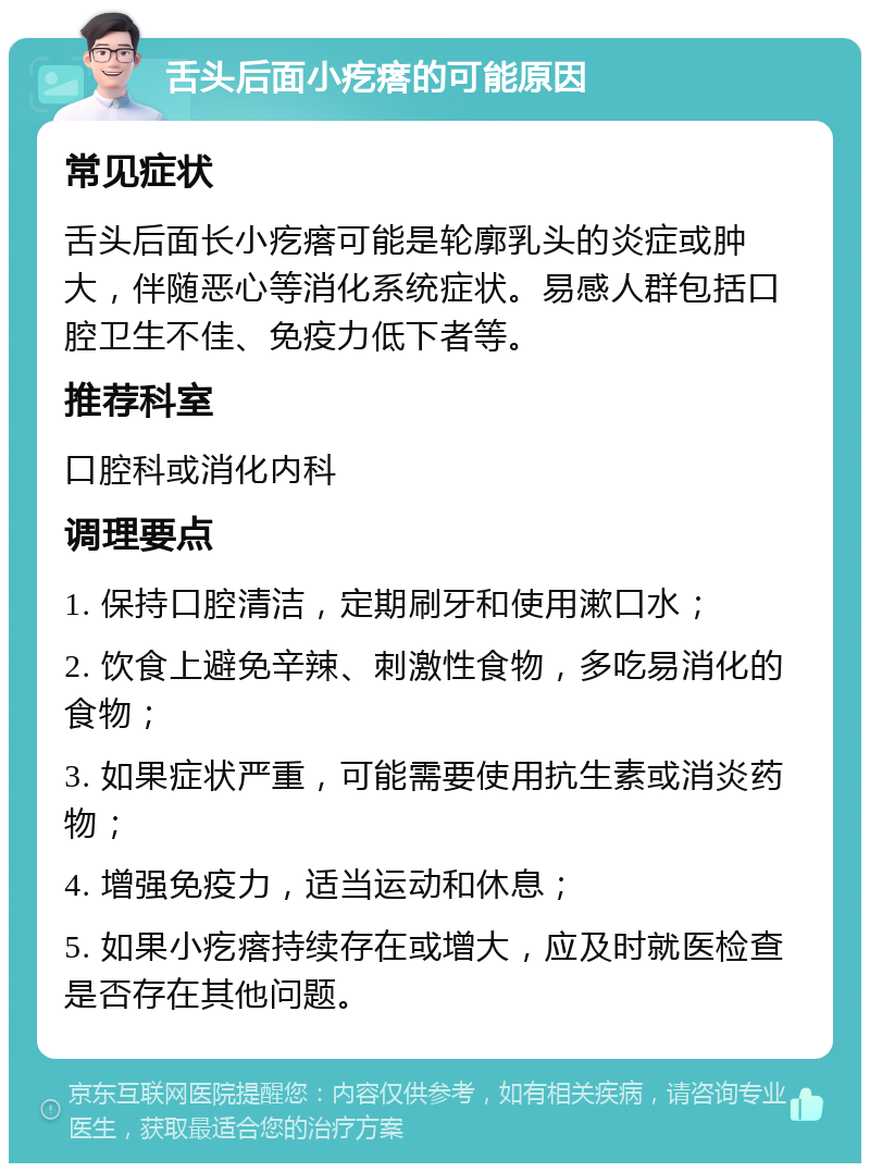 舌头后面小疙瘩的可能原因 常见症状 舌头后面长小疙瘩可能是轮廓乳头的炎症或肿大，伴随恶心等消化系统症状。易感人群包括口腔卫生不佳、免疫力低下者等。 推荐科室 口腔科或消化内科 调理要点 1. 保持口腔清洁，定期刷牙和使用漱口水； 2. 饮食上避免辛辣、刺激性食物，多吃易消化的食物； 3. 如果症状严重，可能需要使用抗生素或消炎药物； 4. 增强免疫力，适当运动和休息； 5. 如果小疙瘩持续存在或增大，应及时就医检查是否存在其他问题。