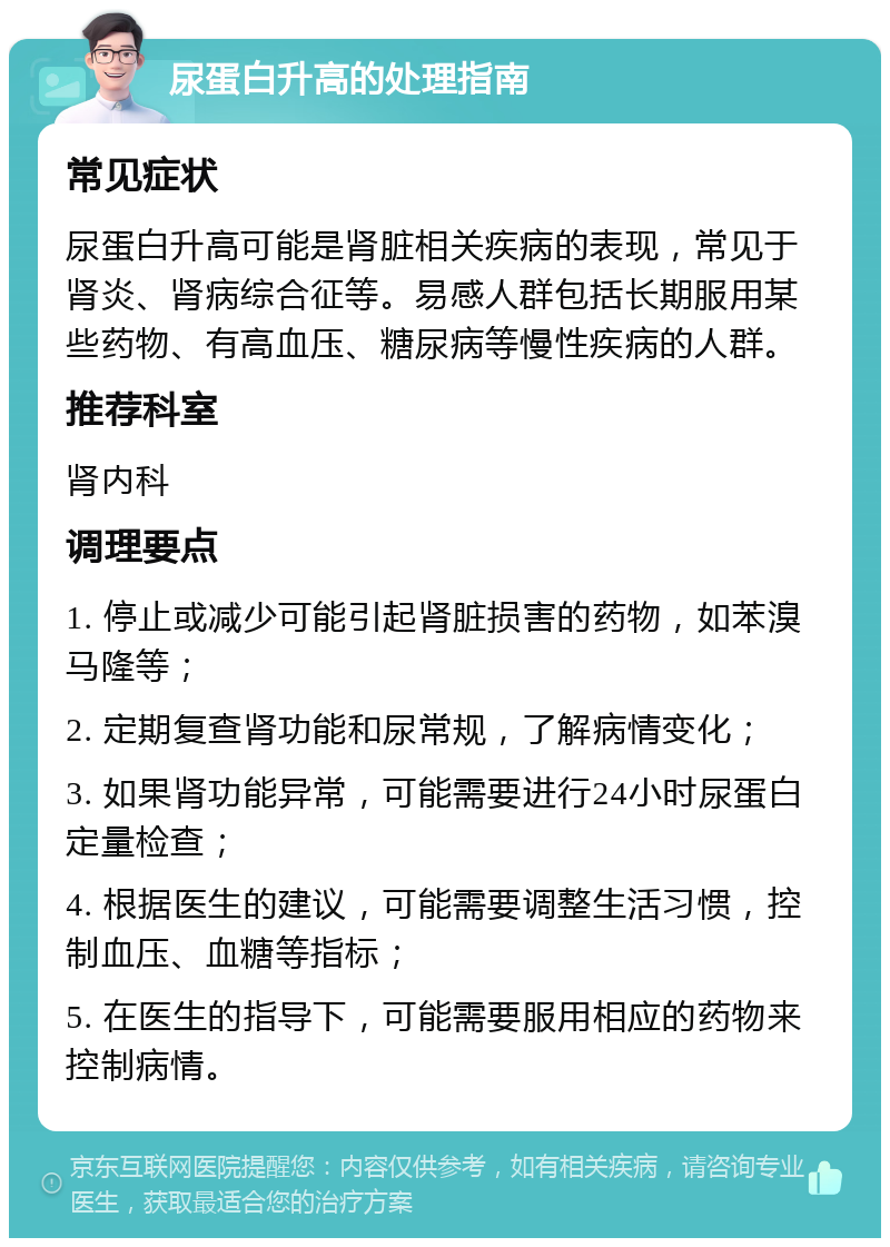 尿蛋白升高的处理指南 常见症状 尿蛋白升高可能是肾脏相关疾病的表现，常见于肾炎、肾病综合征等。易感人群包括长期服用某些药物、有高血压、糖尿病等慢性疾病的人群。 推荐科室 肾内科 调理要点 1. 停止或减少可能引起肾脏损害的药物，如苯溴马隆等； 2. 定期复查肾功能和尿常规，了解病情变化； 3. 如果肾功能异常，可能需要进行24小时尿蛋白定量检查； 4. 根据医生的建议，可能需要调整生活习惯，控制血压、血糖等指标； 5. 在医生的指导下，可能需要服用相应的药物来控制病情。