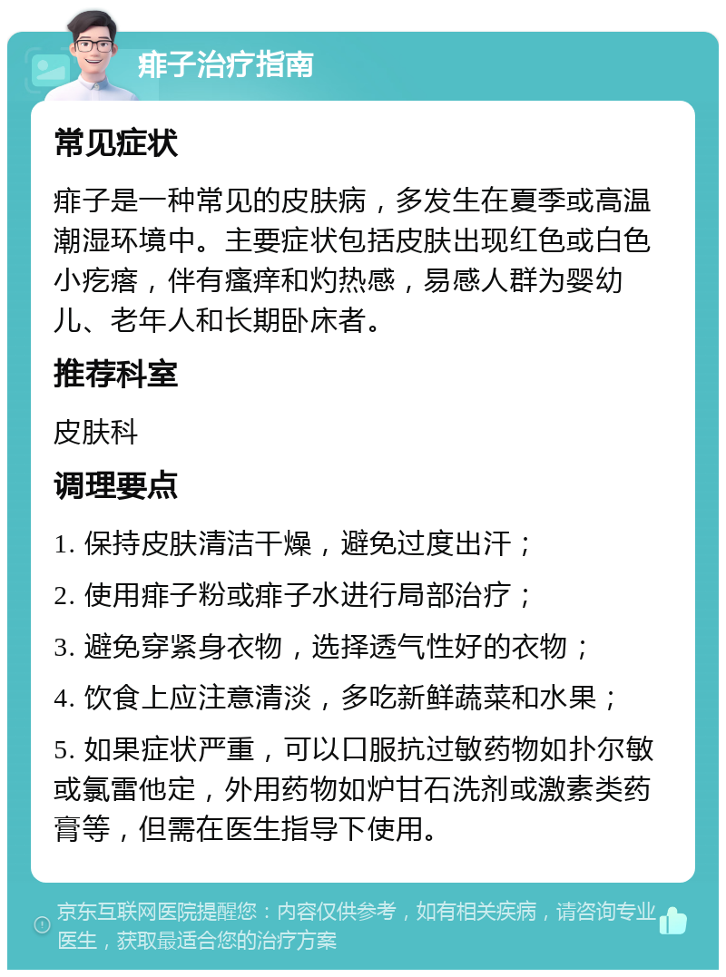 痱子治疗指南 常见症状 痱子是一种常见的皮肤病，多发生在夏季或高温潮湿环境中。主要症状包括皮肤出现红色或白色小疙瘩，伴有瘙痒和灼热感，易感人群为婴幼儿、老年人和长期卧床者。 推荐科室 皮肤科 调理要点 1. 保持皮肤清洁干燥，避免过度出汗； 2. 使用痱子粉或痱子水进行局部治疗； 3. 避免穿紧身衣物，选择透气性好的衣物； 4. 饮食上应注意清淡，多吃新鲜蔬菜和水果； 5. 如果症状严重，可以口服抗过敏药物如扑尔敏或氯雷他定，外用药物如炉甘石洗剂或激素类药膏等，但需在医生指导下使用。