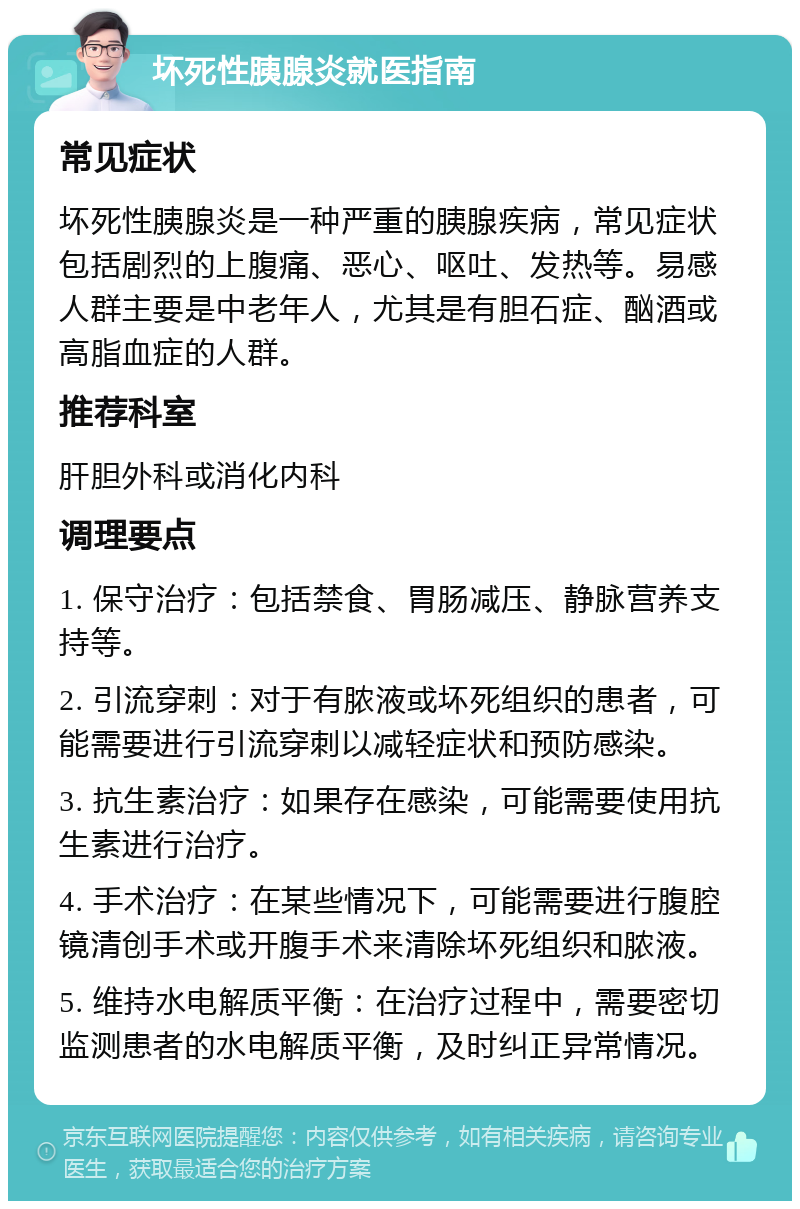 坏死性胰腺炎就医指南 常见症状 坏死性胰腺炎是一种严重的胰腺疾病，常见症状包括剧烈的上腹痛、恶心、呕吐、发热等。易感人群主要是中老年人，尤其是有胆石症、酗酒或高脂血症的人群。 推荐科室 肝胆外科或消化内科 调理要点 1. 保守治疗：包括禁食、胃肠减压、静脉营养支持等。 2. 引流穿刺：对于有脓液或坏死组织的患者，可能需要进行引流穿刺以减轻症状和预防感染。 3. 抗生素治疗：如果存在感染，可能需要使用抗生素进行治疗。 4. 手术治疗：在某些情况下，可能需要进行腹腔镜清创手术或开腹手术来清除坏死组织和脓液。 5. 维持水电解质平衡：在治疗过程中，需要密切监测患者的水电解质平衡，及时纠正异常情况。