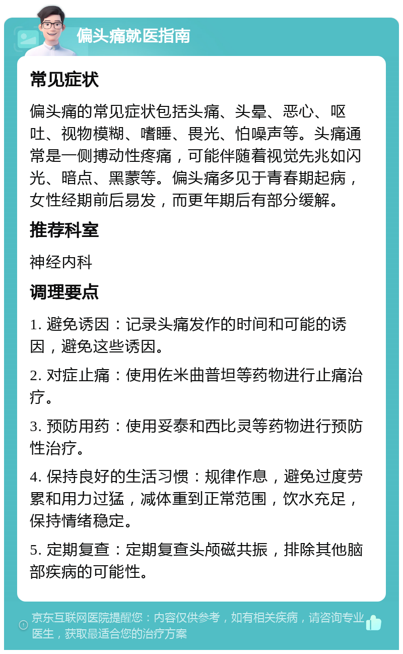 偏头痛就医指南 常见症状 偏头痛的常见症状包括头痛、头晕、恶心、呕吐、视物模糊、嗜睡、畏光、怕噪声等。头痛通常是一侧搏动性疼痛，可能伴随着视觉先兆如闪光、暗点、黑蒙等。偏头痛多见于青春期起病，女性经期前后易发，而更年期后有部分缓解。 推荐科室 神经内科 调理要点 1. 避免诱因：记录头痛发作的时间和可能的诱因，避免这些诱因。 2. 对症止痛：使用佐米曲普坦等药物进行止痛治疗。 3. 预防用药：使用妥泰和西比灵等药物进行预防性治疗。 4. 保持良好的生活习惯：规律作息，避免过度劳累和用力过猛，减体重到正常范围，饮水充足，保持情绪稳定。 5. 定期复查：定期复查头颅磁共振，排除其他脑部疾病的可能性。