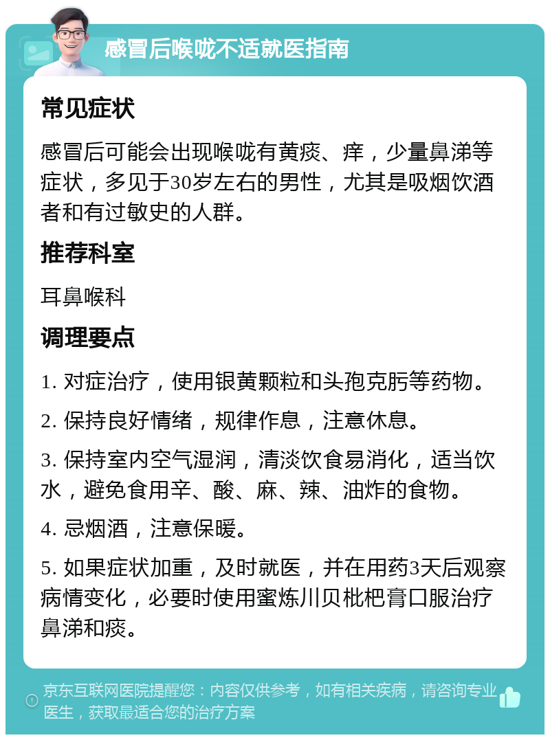 感冒后喉咙不适就医指南 常见症状 感冒后可能会出现喉咙有黄痰、痒，少量鼻涕等症状，多见于30岁左右的男性，尤其是吸烟饮酒者和有过敏史的人群。 推荐科室 耳鼻喉科 调理要点 1. 对症治疗，使用银黄颗粒和头孢克肟等药物。 2. 保持良好情绪，规律作息，注意休息。 3. 保持室内空气湿润，清淡饮食易消化，适当饮水，避免食用辛、酸、麻、辣、油炸的食物。 4. 忌烟酒，注意保暖。 5. 如果症状加重，及时就医，并在用药3天后观察病情变化，必要时使用蜜炼川贝枇杷膏口服治疗鼻涕和痰。