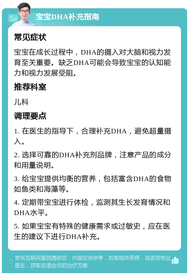 宝宝DHA补充指南 常见症状 宝宝在成长过程中，DHA的摄入对大脑和视力发育至关重要。缺乏DHA可能会导致宝宝的认知能力和视力发展受阻。 推荐科室 儿科 调理要点 1. 在医生的指导下，合理补充DHA，避免超量摄入。 2. 选择可靠的DHA补充剂品牌，注意产品的成分和用量说明。 3. 给宝宝提供均衡的营养，包括富含DHA的食物如鱼类和海藻等。 4. 定期带宝宝进行体检，监测其生长发育情况和DHA水平。 5. 如果宝宝有特殊的健康需求或过敏史，应在医生的建议下进行DHA补充。