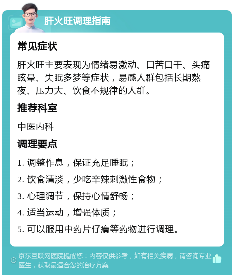 肝火旺调理指南 常见症状 肝火旺主要表现为情绪易激动、口苦口干、头痛眩晕、失眠多梦等症状，易感人群包括长期熬夜、压力大、饮食不规律的人群。 推荐科室 中医内科 调理要点 1. 调整作息，保证充足睡眠； 2. 饮食清淡，少吃辛辣刺激性食物； 3. 心理调节，保持心情舒畅； 4. 适当运动，增强体质； 5. 可以服用中药片仔癀等药物进行调理。