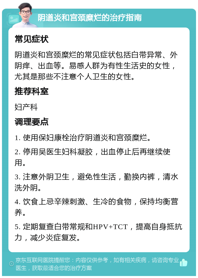 阴道炎和宫颈糜烂的治疗指南 常见症状 阴道炎和宫颈糜烂的常见症状包括白带异常、外阴痒、出血等。易感人群为有性生活史的女性，尤其是那些不注意个人卫生的女性。 推荐科室 妇产科 调理要点 1. 使用保妇康栓治疗阴道炎和宫颈糜烂。 2. 停用吴医生妇科凝胶，出血停止后再继续使用。 3. 注意外阴卫生，避免性生活，勤换内裤，清水洗外阴。 4. 饮食上忌辛辣刺激、生冷的食物，保持均衡营养。 5. 定期复查白带常规和HPV+TCT，提高自身抵抗力，减少炎症复发。